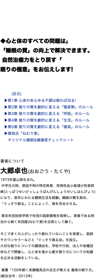 「ぐっすり…」 創業110年の寝具店店主が教える、 人生が変わる眠り方。 ◆心と体のすべての問題は」 「睡眠の質」の向上で解決できます。 自然治癒力をとり戻す「 眠りの極意」をお伝えします! (目次) ▶︎第1章 心身のあらゆる不調は眠れば治る! ▶︎第2章 眠りの質を劇的に変える「寝姿勢」のルール ▶︎第3章 眠りの質を劇的に変える「呼吸」のルール ▶︎第4章 眠りの質を劇的に変える「生活」のルール ▶︎第5章 眠りの質を劇的に変える「寝具」のルール ▶︎寝具店「ねむり家」 オリジナル睡眠&健康度チェックシート 著者について 大郷卓也(おおごう・たくや) 1973年富山県生まれ。 中学生の時、原因不明の特定疾患、突発性血小板減少性紫斑病(とっぱつせいけっしょうばんげんしょうせいしはんびょう)になり、長年にわたる闘病生活を経験。睡眠の質を高め、「ぐっすり眠る」ことによって、病を完治させる。 東京布団技術学院で布団の国家資格を取得し、家業である明治から続く布団屋(ねむり家)を店長として継ぐ。 そこで多くの人がしっかり眠れていないことを実感し、医師やカウンセラーなどと「ぐっすり眠る会」を設立。 大切な眠りについての講演会を、学校や行政、法人や各種団体などで開催し、心と体を真から癒す眠り方についての知識を広める活動をしている。 著書「100年続く老舗寝具店の店主が教える 最高の眠り方」(総合法令・2013年)